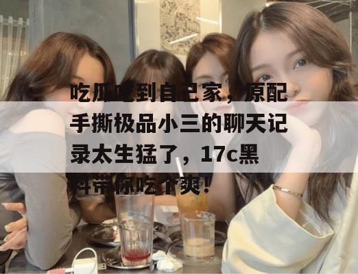 吃瓜吃到自己家，原配手撕极品小三的聊天记录太生猛了，17c黑料带你吃个爽！