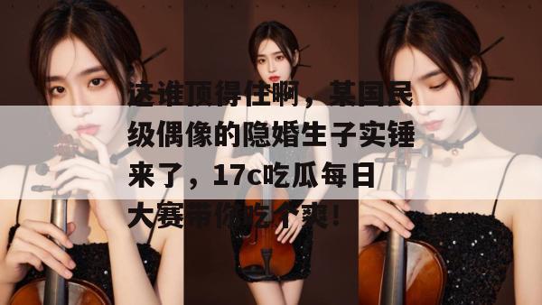 这谁顶得住啊，某国民级偶像的隐婚生子实锤来了，17c吃瓜每日大赛带你吃个爽！