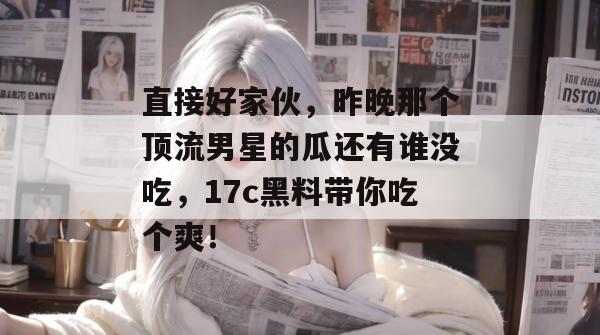 直接好家伙，昨晚那个顶流男星的瓜还有谁没吃，17c黑料带你吃个爽！