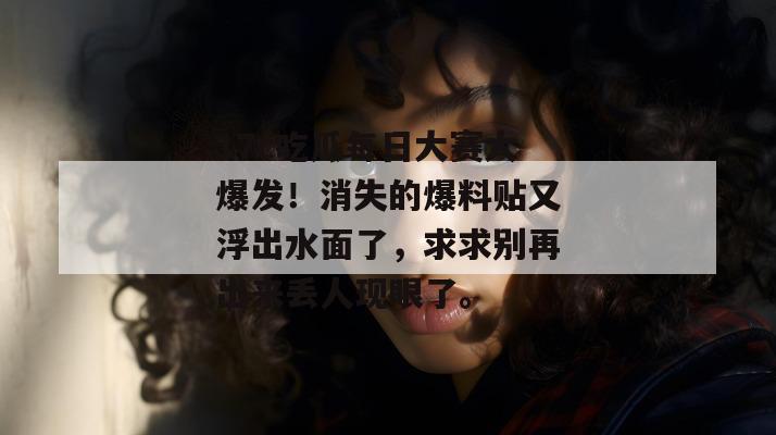 17c吃瓜每日大赛大爆发！消失的爆料贴又浮出水面了，求求别再出来丢人现眼了。