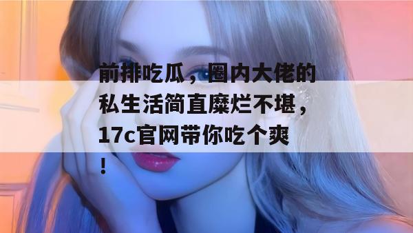 前排吃瓜,圈内大佬的私生活简直糜烂不堪,17c官网带你吃个爽! 前排吃瓜,圈内大佬的私生活简直糜烂不堪,17c官网带你吃个爽!