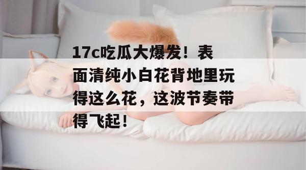 17c吃瓜大爆发！表面清纯小白花背地里玩得这么花，这波节奏带得飞起！