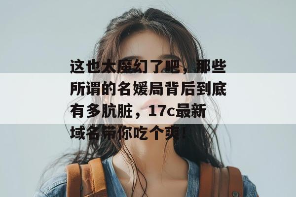 这也太魔幻了吧，那些所谓的名媛局背后到底有多肮脏，17c最新域名带你吃个爽！